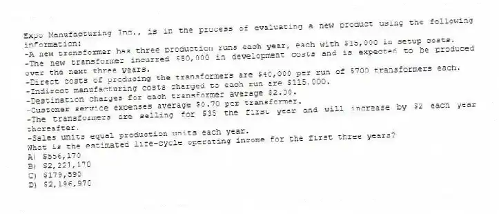 Expo Manufacturing Inc., is in the process of evaluating a new product using the following information:
-A new transformer has three production runs each year, each with $15,000 in setup costs.
-The new transformer incurred $50,000 in development costs and is expected to be produced over the next three years.
-Direct costs of producing the transformers are $40,000 per run of 5700 transformers each.
-Indirect manufacturing costs charged to each run are $115,000.
-Destination charges for each transformer average $2.00.
-Customer service expenses average $0.70 per transformer.
-The transformers are selling for $35 the first year and will increase by $2 each year thereafter.
-Sales units equal production units each year.
What is the estimated life-cycle operating income for the first three years?
A) $556,170
B) $2,221,170
C) $179,590
D) $2,196,970
