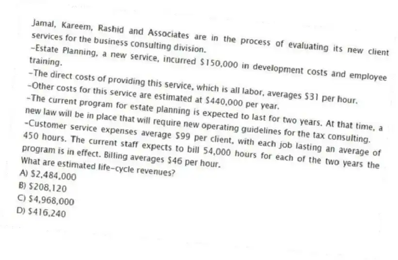 Jamal, Kareem, Rashid and Associates are in the process of evaluating its new client services for the business consulting division.
-Estate Planning, a new service, incurred $150,000 in development costs and employee training.
-The direct costs of providing this service, which is all labor, averages $31 per hour.
-Other costs for this service are estimated at $440,000 per year.
-The current program for estate planning is expected to last for two years. At that time, a new law will be in place that will require new operating guidelines for the tax consulting.
-Customer service expenses average $99 per client, with each job lasting an average of 450 hours. The current staff expects to bill 54,000 hours for each of the two years the program is in effect. Billing averages $46 per hour.
What are estimated life-cycle revenues?
A) $2,484,000
B) $208,120
C) $4,968,000
D) $416,240