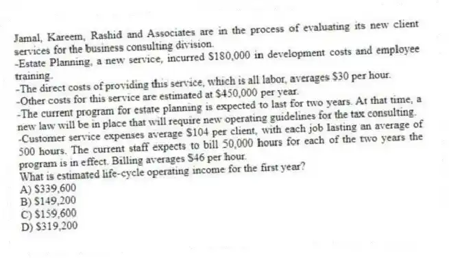Jamal, Kareem, Rashid and Associates are in the process of evaluating its new client services for the business consulting division.
-Estate Planning, a new service, incurred $180,000 in development costs and employee training.
-The direct costs of providing this service, which is all labor, averages $30 per hour.
-Other costs for this service are estimated at $450,000 per year.
-The current program for estate planning is expected to last for two years. At that time, a new law will be in place that will require new operating guidelines for the tax consulting.
-Customer service expenses average $104 per client, with each job lasting an average of 500 hours. The current staff expects to bill 50,000 hours for each of the two years the program is in effect. Billing averages $46 per hour.
What is estimated life-cycle operating income for the first year?
A) $339,600
B) $149,200
C) $159,600
D) $319,200