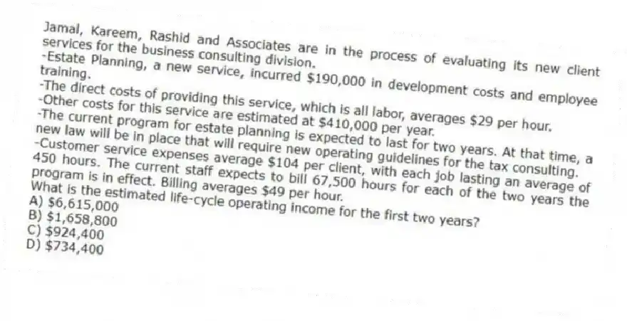 Jamal, Kareem, Rashid and Associates are in the process of evaluating its new client services for the business consulting division.
-Estate Planning, a new service, incurred $190,000 in development costs and employee training.
-The direct costs of providing this service, which is all labor, averages $29 per hour.
-Other costs for this service are estimated at $410,000 per year.
-The current program for estate planning is expected to last for two years. At that time, a new law will be in place that will require new operating guidelines for the tax consulting.
-Customer service expenses average $104 per client, with each job lasting an average of 450 hours. The current staff expects to bill 67,500 hours for each of the two years the program is in effect. Billing averages $49 per hour.
What is the estimated life-cycle operating income for the first two years?
A) $6,615,000
B) $1,658,800
C) $924,400
D) $734,400