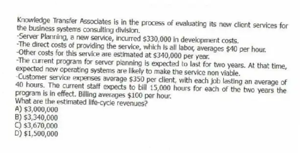 Knowledge Transfer Associates is in the process of evaluating its new client services for the business systems consulting division.
-Server Planning, a new service, incurred $330,000 in development costs.
-The direct costs of providing the service, which is all labor, averages $40 per hour.
-Other costs for this service are estimated at $340,000 per year.
-The current program for server planning is expected to last for two years. At that time, expected new operating systems are likely to make the service non viable.
-Customer service expenses average $350 per client, with each job lasting an average of 40 hours. The current staff expects to bill 15,000 hours for each of the two years the program is in effect. Billing averages $100 per hour.
What are the estimated life-cycle revenues?
A) $3,000,000
B) $3,340,000
C) $3,670,000
D) $1,500,000