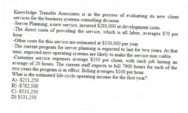 Knowledge Transfer Associates is in the process of evaluating its new client services for the business systems consulting division.
-Server Planning, a new service, incurred $280,000 in development costs.
-The direct costs of providing the service, which is all labor, averages $70 per hour.
-Other costs for this service are estimated at $350,000 per year.
-The current program for server planning is expected to last for two years. At that time, expected new operating systems are likely to make the service non viable.
-Customer service expenses average $350 per client, with each job lasting an average of 20 hours. The current staff expects to bill 7900 hours for each of the two years the program is in effect. Billing averages $100 per hour.
What is the estimated life-cycle operating income for the first year?
A) -$251,250
B) -$782,500
C) -$531,250
D) $531,250