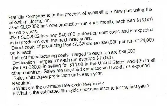 Franklin Company is in the process of evaluating a new part using the following information.
-Part SLC2002 has one production run each month, each with $18,000 in setup costs.
-Part SLC2002 incurred $40,000 in development costs and is expected to be produced over the next three years.
-Direct costs of producing Part SLC2002 are $56,000 per run of 24,000 parts each.
-Indirect manufacturing costs charged to each run are $88,000.
-Destination charges for each run average $15,000.
-Part SLC2002 is selling for $14.00 in the United States and $25 in all other countries. Sales are one-third domestic and two-thirds exported.
-Sales units equal production units each year.
Required:
a.What are the estimated life-cycle revenues?
b.What is the estimated life-cycle operating income for the first year?