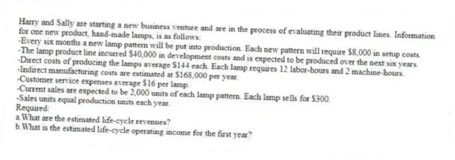 Harry and Sally are starting a new business venture and are in the process of evaluating their product lines. Information for one new product, hand-made lamps, is as follows:
-Every six months a new lamp pattern will be put into production. Each new pattern will require $8,000 in setup costs.
-The lamp product line incurred $40,000 in development costs and is expected to be produced over the next six years.
-Direct costs of producing the lamps average $144 each. Each lamp requires 12 labor-hours and 2 machine-hours.
-Indirect manufacturing costs are estimated at $168,000 per year.
-Customer service expenses average $16 per lamp.
-Current sales are expected to be 2,000 units of each lamp pattern. Each lamp sells for $300.
-Sales units equal production units each year.
Required:
a.What are the estimated life-cycle revenues?
b.What is the estimated life-cycle operating income for the first year?