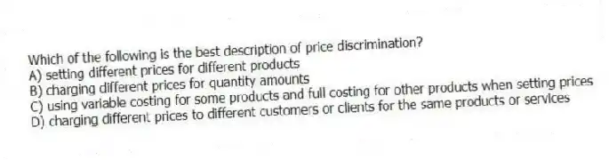 Which of the following is the best description of price discrimination?
A) setting different prices for different products
B) charging different prices for quantity amounts
C) using variable costing for some products and full costing for other products when setting prices
D) charging different prices to different customers or clients for the same products or services