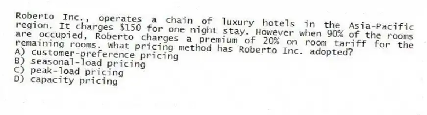 Roberto Inc., operates a chain of luxury hotels in the Asia-Pacific region. It charges $150 for one night stay. However when 90% of the rooms are occupied, Roberto charges a premium of 20% on room tariff for the remaining rooms. What pricing method has Roberto Inc. adopted?
A) customer-preference pricing
B) seasonal-load pricing
C) peak-load pricing
D) capacity pricing
