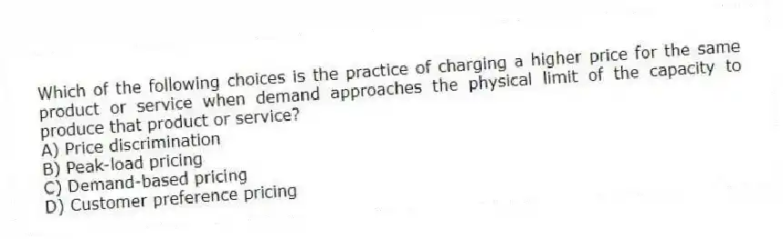 Which of the following choices is the practice of charging a higher price for the same product or service when demand approaches the physical limit of the capacity to produce that product or service?
A) Price discrimination
B) Peak-load pricing
C) Demand-based pricing
D) Customer preference pricing