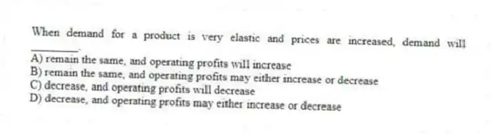 When demand for a product is very elastic and prices are increased, demand will ________.
A) remain the same, and operating profits will increase
B) remain the same, and operating profits may either increase or decrease
C) decrease, and operating profits will decrease
D) decrease, and operating profits may either increase or decrease