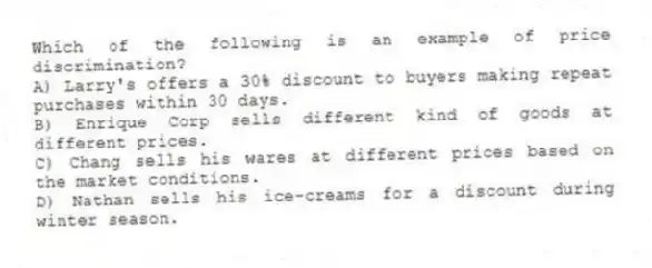 Which of the following is an example of price discrimination?
A) Larry's offers a 30% discount to buyers making repeat purchases within 30 days.
B) Enrique Corp sells different kind of goods at different prices.
C) Chang sells his wares at different prices based on the market conditions.
D) Nathan sells his ice-creams for a discount during winter season.