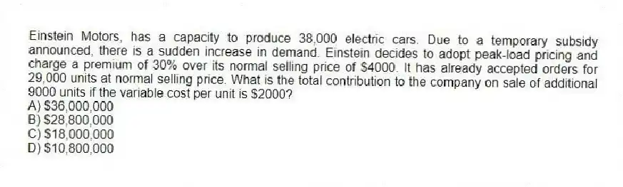 Einstein Motors, has a capacity to produce 38,000 electric cars. Due to a temporary subsidy announced, there is a sudden increase in demand. Einstein decides to adopt peak-load pricing and charge a premium of 30% over its normal selling price of $4000. It has already accepted orders for 29,000 units at normal selling price. What is the total contribution to the company on sale of additional 9000 units if the variable cost per unit is $2000?
A) $36,000,000
B) $28,800,000
C) $18,000,000
D) $10,800,000