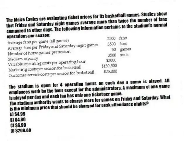 The Maize Eagles are evaluating ticket prices for its basketball games. Studies show that Friday and Saturday night games average more than twice the number of fans compared to other days. The following information pertains to the stadium's normal operations per season:

The stadium is open for 4 operating hours on each day a game is played. All employees work by the hour except for the administrators. A maximum of one game is played per day and each fan has only one ticket per game.
The stadium authority wants to charge more for games on Friday and Saturday. What is the minimum price that should be charged for peak attendance nights?
A) $4.99 
B) $4.80 
C) $6.99 
D) $209.80
