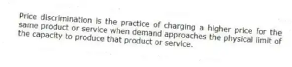 Price discrimination is the practice of charging a higher price for the same product or service when demand approaches the physical limit of the capacity to produce that product or service.