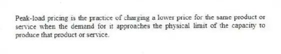 Peak-load pricing is the practice of charging a lower price for the same product or service when the demand for it approaches the physical limit of the capacity to produce that product or service.
