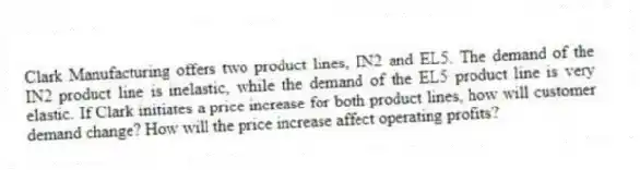 Clark Manufacturing offers two product lines, IN2 and EL5. The demand of the IN2 product line is inelastic, while the demand of the EL5 product line is very elastic. If Clark initiates a price increase for both product lines, how will customer demand change? How will the price increase affect operating profits?