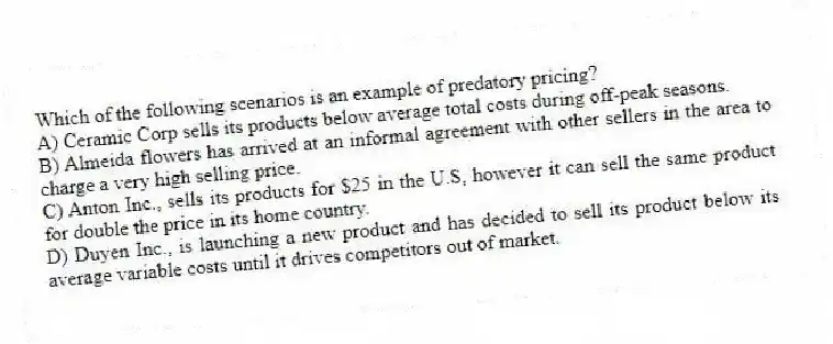 Which of the following scenarios is an example of predatory pricing?
A) Ceramic Corp sells its products below average total costs during off-peak seasons.
B) Almeida flowers has arrived at an informal agreement with other sellers in the area to charge a very high selling price.
C) Anton Inc., sells its products for $25 in the U.S, however it can sell the same product for double the price in its home country.
D) Duyen Inc., is launching a new product and has decided to sell its product below its average variable costs until it drives competitors out of market.