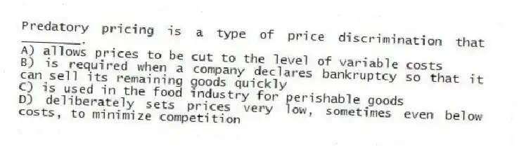 Predatory pricing is a type of price discrimination that ________.
A) allows prices to be cut to the level of variable costs
B) is required when a company declares bankruptcy so that it can sell its remaining goods quickly
C) is used in the food industry for perishable goods
D) deliberately sets prices very low, sometimes even below costs, to minimize competition