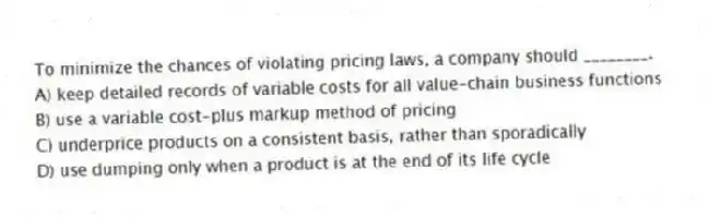 To minimize the chances of violating pricing laws, a company should ________.
A) keep detailed records of variable costs for all value-chain business functions
B) use a variable cost-plus markup method of pricing
C) underprice products on a consistent basis, rather than sporadically
D) use dumping only when a product is at the end of its life cycle