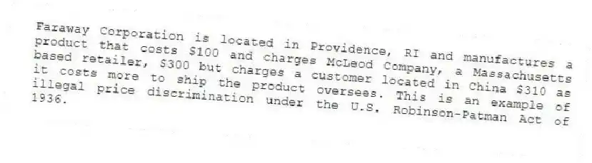 Faraway Corporation is located in Providence, RI and manufactures a product that costs $100 and charges McLeod Company, a Massachusetts based retailer, $300 but charges a customer located in China $310 as it costs more to ship the product oversees. This is an example of illegal price discrimination under the U.S. Robinson-Patman Act of 1936.