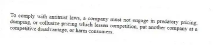 To comply with antitrust laws, a company must not engage in predatory pricing, dumping, or collusive pricing which lessen competition, put another company at a competitive disadvantage, or harm consumers.