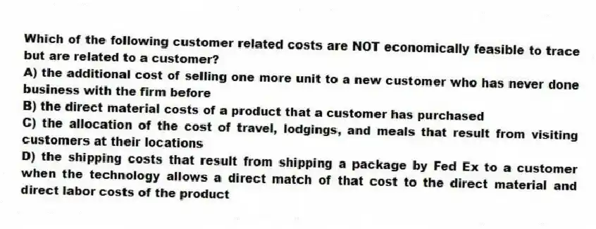 Which of the following customer related costs are NOT economically feasible to trace but are related to a customer?
A) the additional cost of selling one more unit to a new customer who has never done business with the firm before
B) the direct material costs of a product that a customer has purchased
C) the allocation of the cost of travel, lodgings, and meals that result from visiting customers at their locations
D) the shipping costs that result from shipping a package by Fed Ex to a customer when the technology allows a direct match of that cost to the direct material and direct labor costs of the product
