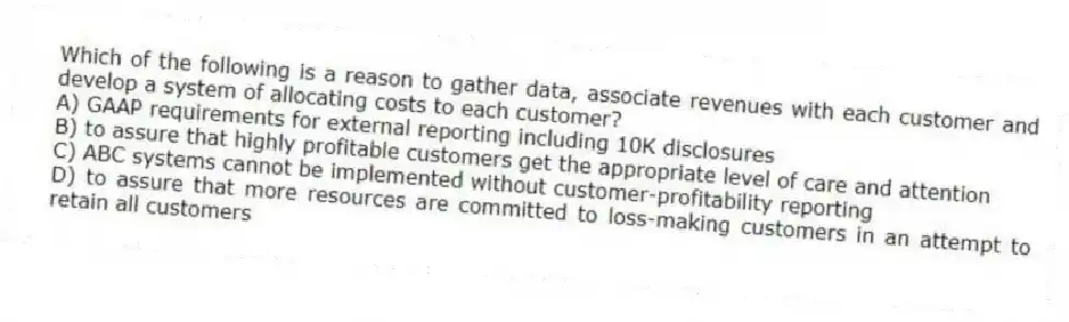 Which of the following is a reason to gather data, associate revenues with each customer and develop a system of allocating costs to each customer?
A) GAAP requirements for external reporting including 10K disclosures
B) to assure that highly profitable customers get the appropriate level of care and attention
C) ABC systems cannot be implemented without customer-profitability reporting
D) to assure that more resources are committed to loss-making customers in an attempt to retain all customers