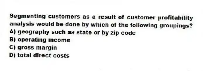 Segmenting customers as a result of customer profitability analysis would be done by which of the following groupings?
A) geography such as state or by zip code
B) operating income
C) gross margin
D) total direct costs
