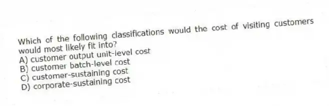 Which of the following classifications would the cost of visiting customers would most likely fit into?
A) customer output unit-level cost
B) customer batch-level cost
C) customer-sustaining cost
D) corporate-sustaining cost