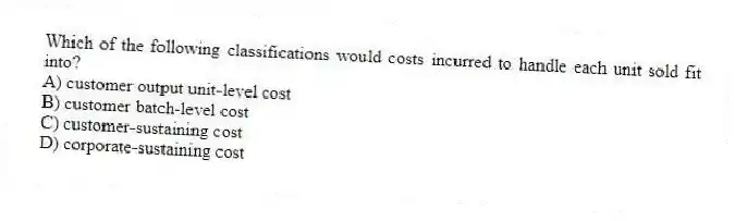 Which of the following classifications would costs incurred to handle each unit sold fit into?
A) customer output unit-level cost
B) customer batch-level cost
C) customer-sustaining cost
D) corporate-sustaining cost