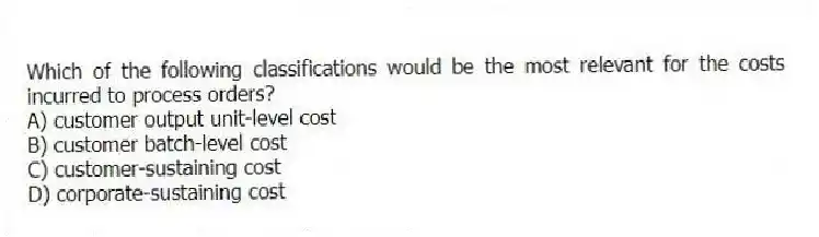 Which of the following classifications would be the most relevant for the costs incurred to process orders?
A) customer output unit-level cost
B) customer batch-level cost
C) customer-sustaining cost
D) corporate-sustaining cost