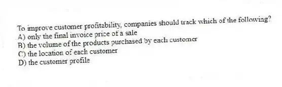 To improve customer profitability, companies should track which of the following?
A) only the final invoice price of a sale
B) the volume of the products purchased by each customer
C) the location of each customer
D) the customer profile