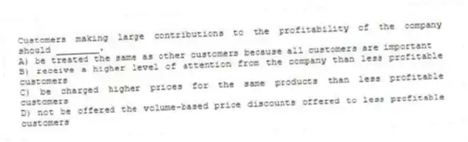 Customers making large contributions to the profitability of the company should ________.
A) be treated the same as other customers because all customers are important
B) receive a higher level of attention from the company than less profitable customers
C) be charged higher prices for the same products than less profitable customers
D) not be offered the volume-based price discounts offered to less profitable customers