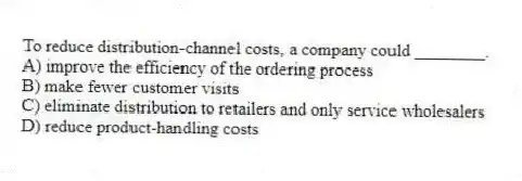 To reduce distribution-channel costs, a company could ________.
A) improve the efficiency of the ordering process
B) make fewer customer visits
C) eliminate distribution to retailers and only service wholesalers
D) reduce product-handling costs