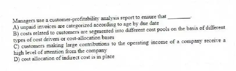 Managers use a customer-profitability analysis report to ensure that ________.
A) unpaid invoices are categorized according to age by due date
B) costs related to customers are segmented into different cost pools on the basis of different types of cost drivers or cost-allocation bases
C) customers making large contributions to the operating income of a company receive a high level of attention from the company
D) cost allocation of indirect cost is in place