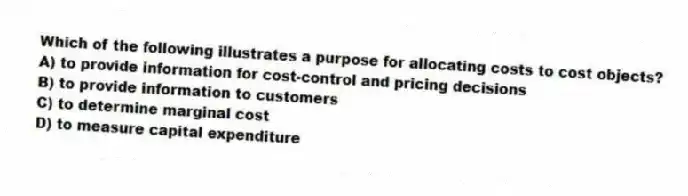 Which of the following illustrates a purpose for allocating costs to cost objects?
A) to provide information for cost-control and pricing decisions
B) to provide information to customers
C) to determine marginal cost
D) to measure capital expenditure