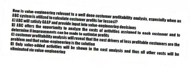 How is value-engineering relevant to a well done customer profitability analysis, especially when an ABC system is utilized to calculate customer profits (or losses)?
A) ABC will satisfy GAAP and provide input into value-engineering decisions
B) ABC offers the opportunity to analyze the costs of activities assigned to each customer and to determine if improvements can be made to optimize profits
C) customer profitability analysis will reveal that the cost drivers of less profitable customers are the problem and that value-engineering is the solution
D) Only value-added activities will be shown in the cost analysis and thus all other costs will be eliminated via value-engineering