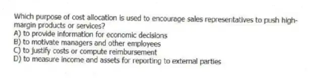 Which purpose of cost allocation is used to encourage sales representatives to push high-margin products or services?
A) to provide information for economic decisions
B) to motivate managers and other employees
C) to justify costs or compute reimbursement
D) to measure income and assets for reporting to external parties