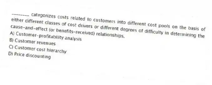 ________ categorizes costs related to customers into different cost pools on the basis of either different classes of cost drivers or different degrees of difficulty in determining the cause-and-effect (or benefits-received) relationships.
A) Customer-profitability analysis
B) Customer revenues
C) Customer cost hierarchy
D) Price discounting