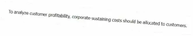 To analyze customer profitability, corporate-sustaining costs should be allocated to customers.