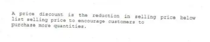 A price discount is the reduction in selling price below list selling price to encourage customers to
purchase more quantities.