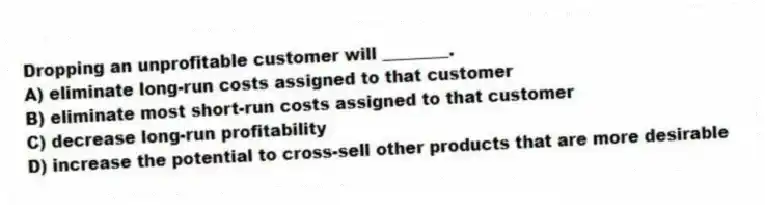 Dropping an unprofitable customer will ________.
A) eliminate long-run costs assigned to that customer
B) eliminate most short-run costs assigned to that customer
C) decrease long-run profitability
D) increase the potential to cross-sell other products that are more desirable