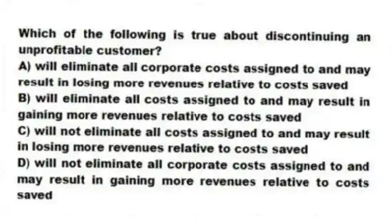 Which of the following is true about discontinuing an unprofitable customer?
A) will eliminate all corporate costs assigned to and may result in losing more revenues relative to costs saved
B) will eliminate all costs assigned to and may result in gaining more revenues relative to costs saved
C) will not eliminate all costs assigned to and may result in losing more revenues relative to costs saved
D) will not eliminate all corporate costs assigned to and may result in gaining more revenues relative to costs saved