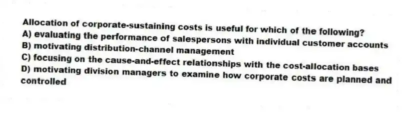 Allocation of corporate-sustaining costs is useful for which of the following?
A) evaluating the performance of salespersons with individual customer accounts
B) motivating distribution-channel management
C) focusing on the cause-and-effect relationships with the cost-allocation bases
D) motivating division managers to examine how corporate costs are planned and controlled