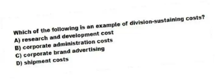 Which of the following is an example of division-sustaining costs?
A) research and development cost
B) corporate administration costs
C) corporate brand advertising
D) shipment costs