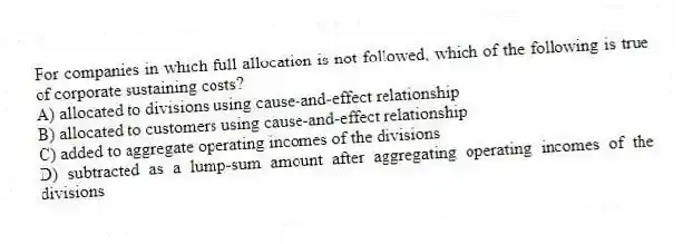 For companies in which full allocation is not followed, which of the following is true of corporate sustaining costs?
A) allocated to divisions using cause-and-effect relationship
B) allocated to customers using cause-and-effect relationship
C) added to aggregate operating incomes of the divisions
D) subtracted as a lump-sum amount after aggregating operating incomes of the divisions