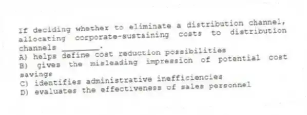 If deciding whether to eliminate a distribution channel, allocating corporate-sustaining costs to distribution channels ________.
A) helps define cost reduction possibilities
B) gives the misleading impression of potential cost savings
C) identifies administrative inefficiencies
D) evaluates the effectiveness of sales personnel