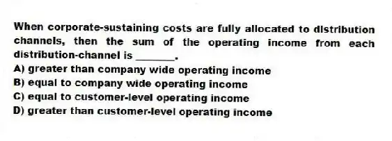 When corporate-sustaining costs are fully allocated to distribution channels, then the sum of the operating income from each distribution-channel is ________.
A) greater than company wide operating income
B) equal to company wide operating income
C) equal to customer-level operating income
D) greater than customer-level operating income