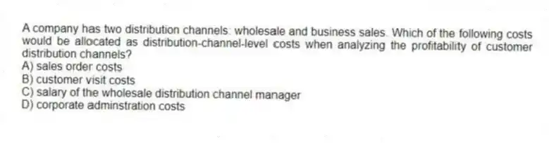 A company has two distribution channels: wholesale and business sales. Which of the following costs would be allocated as distribution-channel-level costs when analyzing the profitability of customer distribution channels?
A) sales order costs
B) customer visit costs
C) salary of the wholesale distribution channel manager
D) corporate adminstration costs