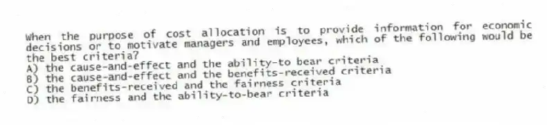 When the purpose of cost allocation is to provide information for economic decisions or to motivate managers and employees, which of the following would be the best criteria?
A) the cause-and-effect and the ability-to bear criteria
B) the cause-and-effect and the benefits-received criteria
C) the benefits-received and the fairness criteria
D) the fairness and the ability-to-bear criteria