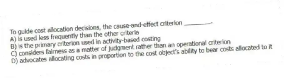 To guide cost allocation decisions, the cause-and-effect criterion ________.
A) is used less frequently than the other criteria
B) is the primary criterion used in activity-based costing
C) considers fairness as a matter of judgment rather than an operational criterion
D) advocates allocating costs in proportion to the cost object's ability to bear costs allocated to it
