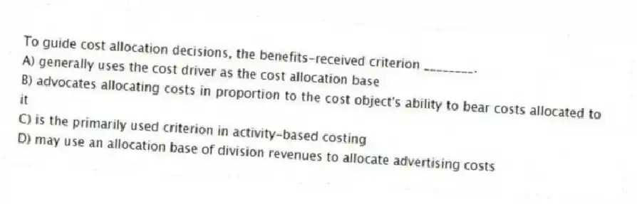 To guide cost allocation decisions, the benefits-received criterion ________.
A) generally uses the cost driver as the cost allocation base
B) advocates allocating costs in proportion to the cost object's ability to bear costs allocated to it
C) is the primarily used criterion in activity-based costing
D) may use an allocation base of division revenues to allocate advertising costs